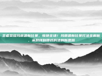 王者荣耀玛丽最新比赛，惊艳全场！玛丽最新比赛打法全解析，从对线到团战的法刺新思路