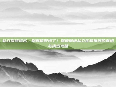 私立医院排名，别再信野榜了！深度解析私立医院排名的真相与挑选攻略