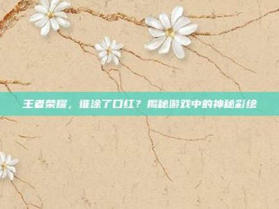 王者荣耀，谁涂了口红？揭秘游戏中的神秘彩绘