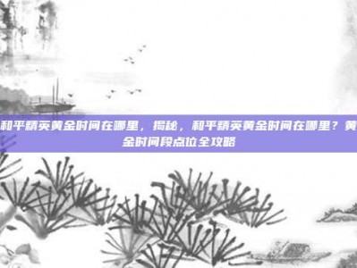 和平精英黄金时间在哪里，揭秘，和平精英黄金时间在哪里？黄金时间段点位全攻略