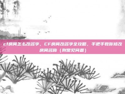 cf房间怎么改名字，CF房间改名字全攻略，手把手教你修改房间名称（附常见问题）