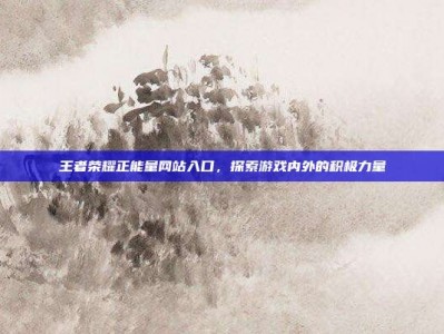 王者荣耀正能量网站入口，探索游戏内外的积极力量