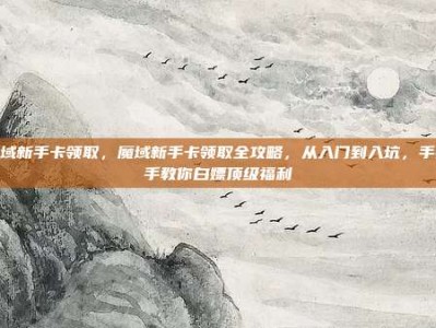 魔域新手卡领取，魔域新手卡领取全攻略，从入门到入坑，手把手教你白嫖顶级福利