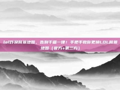 lol咋换背景地图，告别千篇一律！手把手教你更换LOL背景地图（官方+第三方）