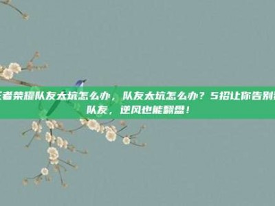 王者荣耀队友太坑怎么办，队友太坑怎么办？5招让你告别猪队友，逆风也能翻盘！