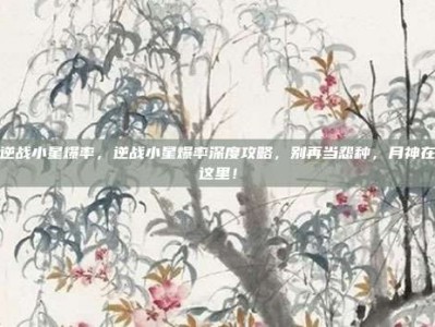 逆战小星爆率，逆战小星爆率深度攻略，别再当怨种，月神在这里！