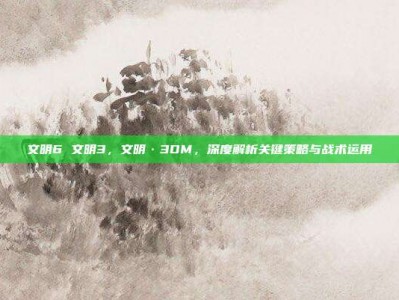 文明6 文明3，文明·3DM，深度解析关键策略与战术运用