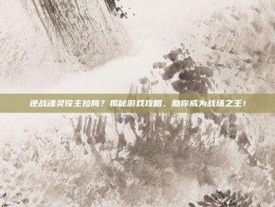 逆战魂灵役主拉胯？揭秘游戏攻略，助你成为战场之王！