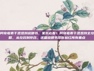 阿奇霉素干混悬剂说明书，家长必看！阿奇霉素干混悬剂全攻略，从兑药到停药，这篇说明书帮你标红所有重点