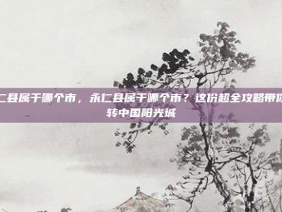 永仁县属于哪个市，永仁县属于哪个市？这份超全攻略带你玩转中国阳光城