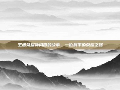 王者荣耀孙尚香的故事，一位射手的荣耀之路
