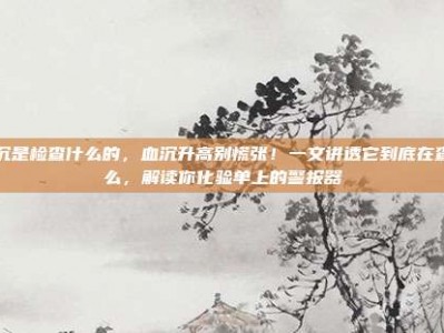 血沉是检查什么的，血沉升高别慌张！一文讲透它到底在查什么，解读你化验单上的警报器