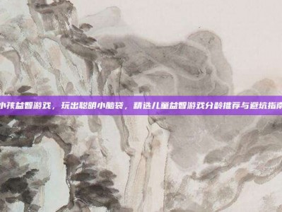 小孩益智游戏，玩出聪明小脑袋，精选儿童益智游戏分龄推荐与避坑指南