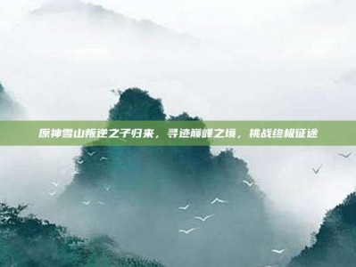 原神雪山叛逆之子归来，寻迹巅峰之境，挑战终极征途