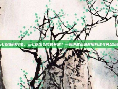 三七粉服用方法，三七粉怎么吃最有效？一篇讲透正确服用方法与黄金搭配