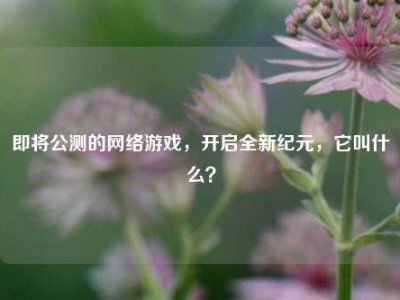 即将公测的网络游戏，开启全新纪元，它叫什么？
