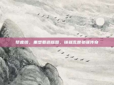 梦庞统，重塑蜀道版图，铸就乱世豪谋传奇