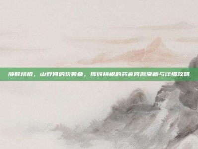 猕猴桃根，山野间的软黄金，猕猴桃根的药食同源宝藏与详细攻略