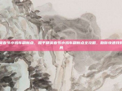 和平精英春节小鸡车刷新点，和平精英春节小鸡车刷新点全攻略，助你快速找到年味载具