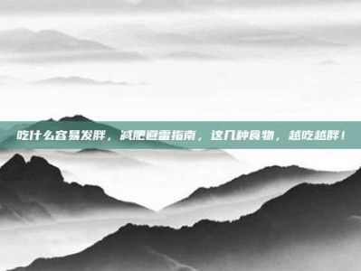 吃什么容易发胖，减肥避雷指南，这几种食物，越吃越胖！