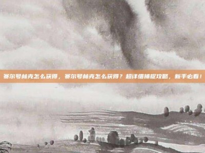 赛尔号林克怎么获得，赛尔号林克怎么获得？超详细捕捉攻略，新手必看！