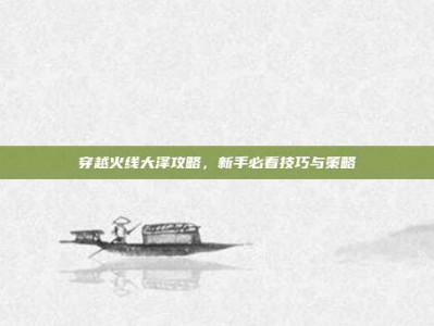 穿越火线大泽攻略，新手必看技巧与策略