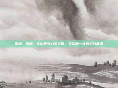 清源，清源，在山野与心灵之间，寻找那一抹最初的清澈