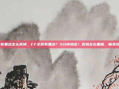 cf有黑边怎么弄掉，CF全屏有黑边？5分钟搞定！告别左右黑框，畅爽吃鸡
