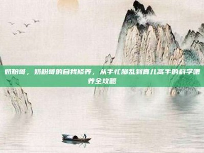 奶粉哥，奶粉哥的自我修养，从手忙脚乱到育儿高手的科学喂养全攻略