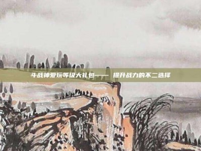 斗战神爱玩等级大礼包—— 提升战力的不二选择