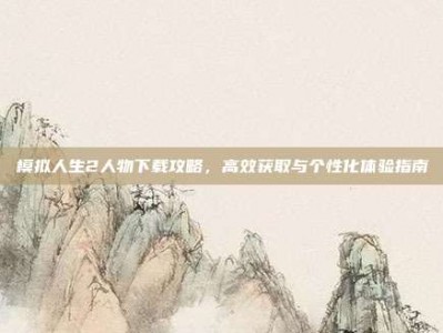 模拟人生2人物下载攻略，高效获取与个性化体验指南