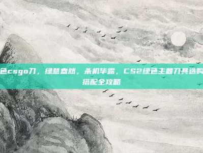 绿色csgo刀，绿意盎然，杀机毕露，CS2绿色主题刀具选购与搭配全攻略
