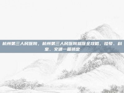 杭州第三人民医院，杭州第三人民医院就医全攻略，挂号、科室、交通一篇搞定