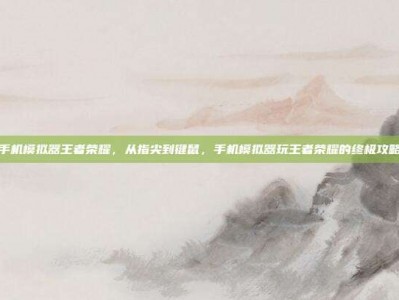 手机模拟器王者荣耀，从指尖到键鼠，手机模拟器玩王者荣耀的终极攻略