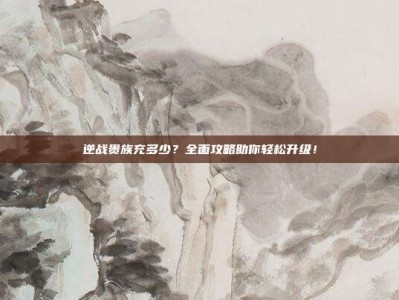 逆战贵族充多少？全面攻略助你轻松升级！