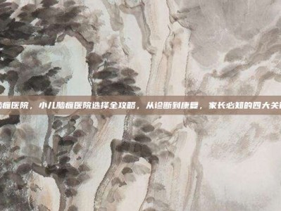 小儿脑瘫医院，小儿脑瘫医院选择全攻略，从诊断到康复，家长必知的四大关键步骤