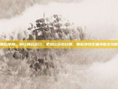 颗粒冲剂，别让良药苦口，更别让药效白费，颗粒冲剂正确冲服全攻略