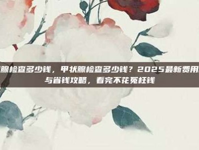 甲状腺检查多少钱，甲状腺检查多少钱？2025最新费用明细与省钱攻略，看完不花冤枉钱
