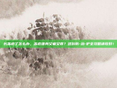 长冻疮了怎么办，冻疮缠身又痛又痒？这份防-治-护全攻略请收好！
