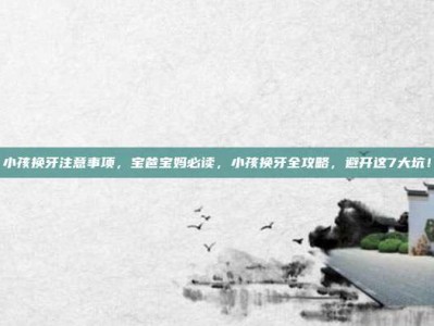 小孩换牙注意事项，宝爸宝妈必读，小孩换牙全攻略，避开这7大坑！