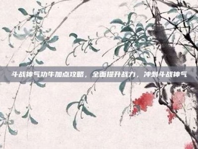 斗战神气功牛加点攻略，全面提升战力，冲刺斗战神气