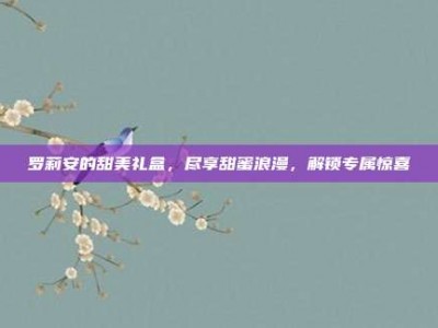 罗莉安的甜美礼盒，尽享甜蜜浪漫，解锁专属惊喜