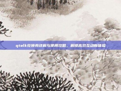 qtalk兑换券详解与使用攻略，解锁高效互动新体验