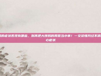 月经不调的症状表现有哪些，别再把大姨妈的异常当小事！一文读懂月经不调的6大核心症状