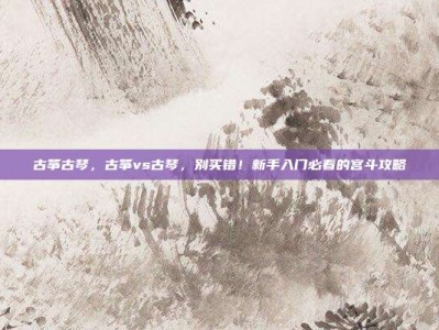 古筝古琴，古筝vs古琴，别买错！新手入门必看的宫斗攻略