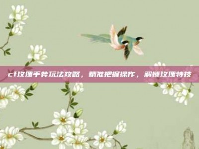 cf玫瑰手斧玩法攻略，精准把握操作，解锁玫瑰特技
