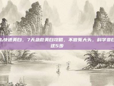 怎么快速美白，7天急救美白攻略，不做冤大头，科学变白看这5步