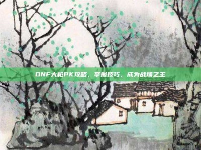 DNF大枪PK攻略，掌握技巧，成为战场之王