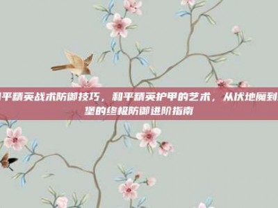 和平精英战术防御技巧，和平精英护甲的艺术，从伏地魔到碉堡的终极防御进阶指南