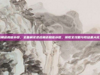 逆战角色和谐补偿，全面解读逆战角色和谐补偿，领取全攻略与收益最大化指南